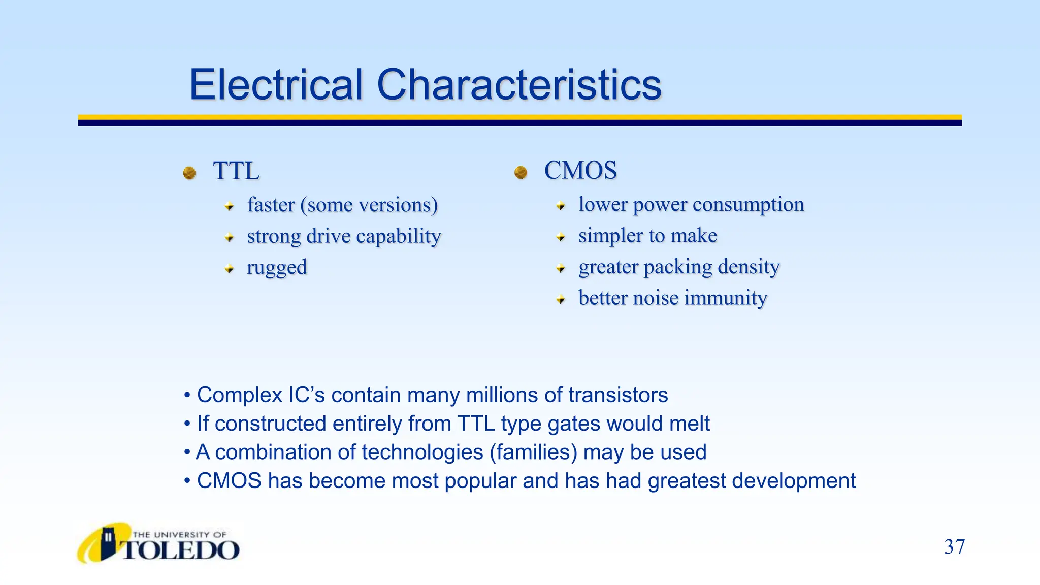 37
Electrical Characteristics
TTL
faster (some versions)
strong drive capability
rugged
CMOS
lower power consumption
simpler to make
greater packing density
better noise immunity
• Complex IC’s contain many millions of transistors
• If constructed entirely from TTL type gates would melt
• A combination of technologies (families) may be used
• CMOS has become most popular and has had greatest development
 
