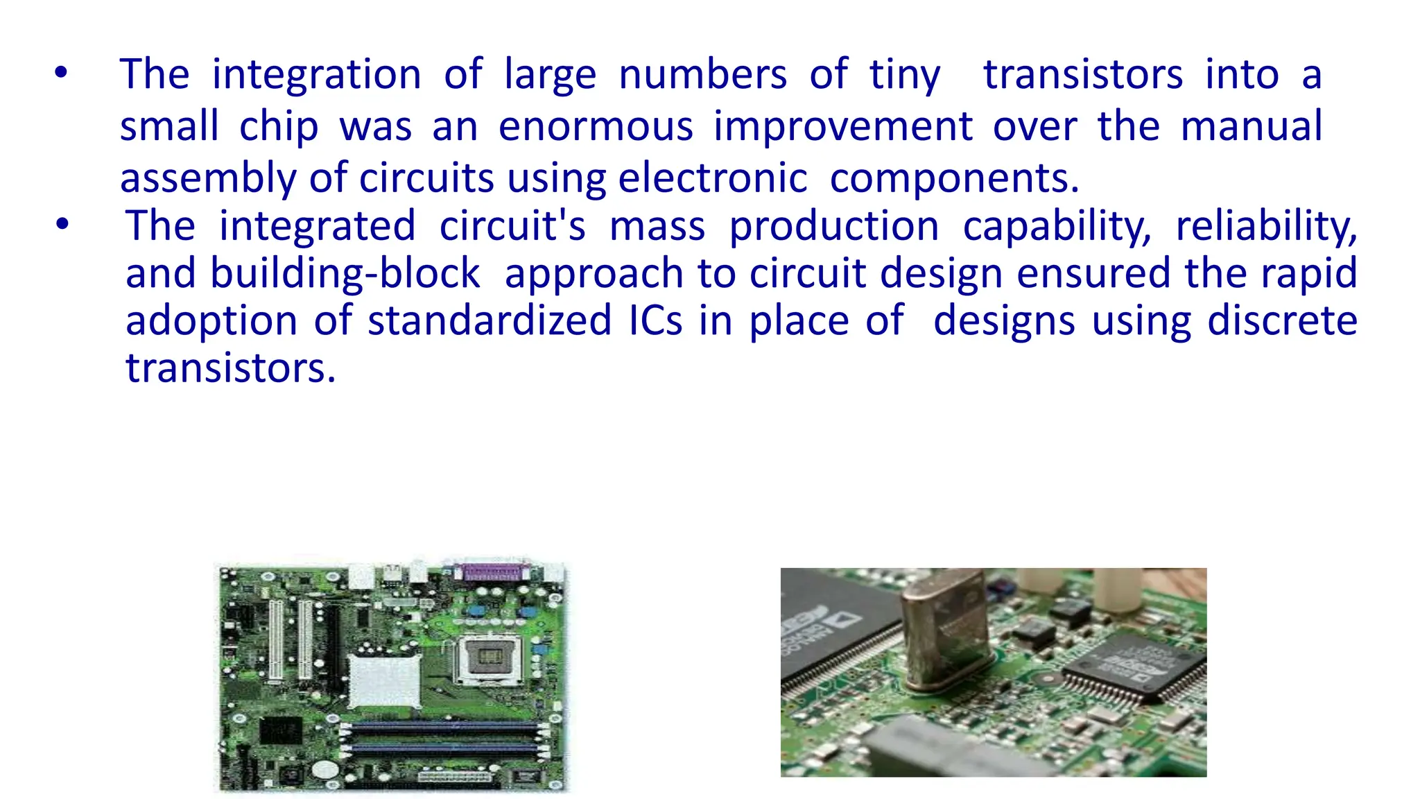 • The integration of large numbers of tiny transistors into a
small chip was an enormous improvement over the manual
assembly of circuits using electronic components.
• The integrated circuit's mass production capability, reliability,
and building-block approach to circuit design ensured the rapid
adoption of standardized ICs in place of designs using discrete
transistors.
 