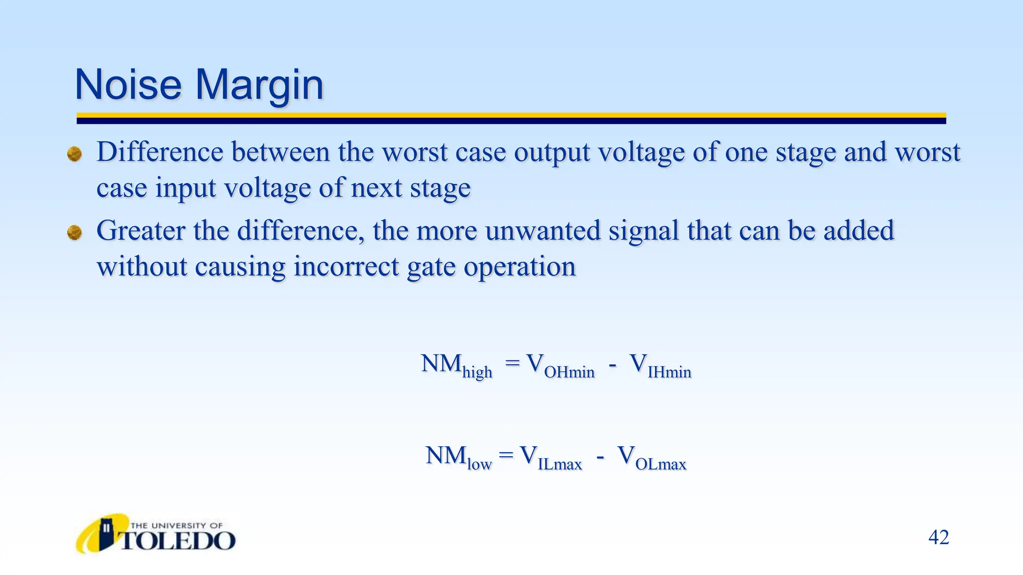 42
Noise Margin
Difference between the worst case output voltage of one stage and worst
case input voltage of next stage
Greater the difference, the more unwanted signal that can be added
without causing incorrect gate operation
NMhigh = VOHmin - VIHmin
NMlow = VILmax - VOLmax
 