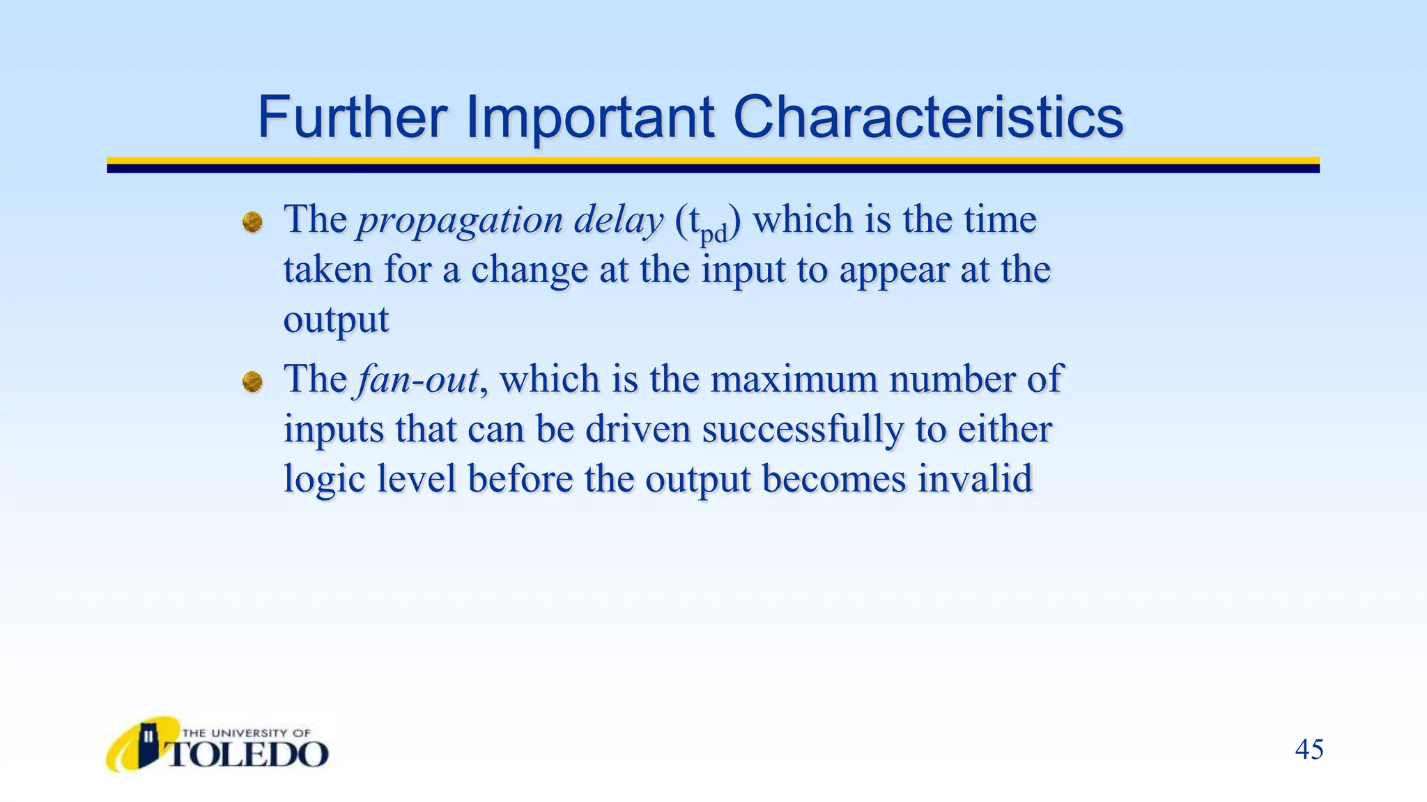 45
Further Important Characteristics
The propagation delay (tpd) which is the time
taken for a change at the input to appear at the
output
The fan-out, which is the maximum number of
inputs that can be driven successfully to either
logic level before the output becomes invalid
 