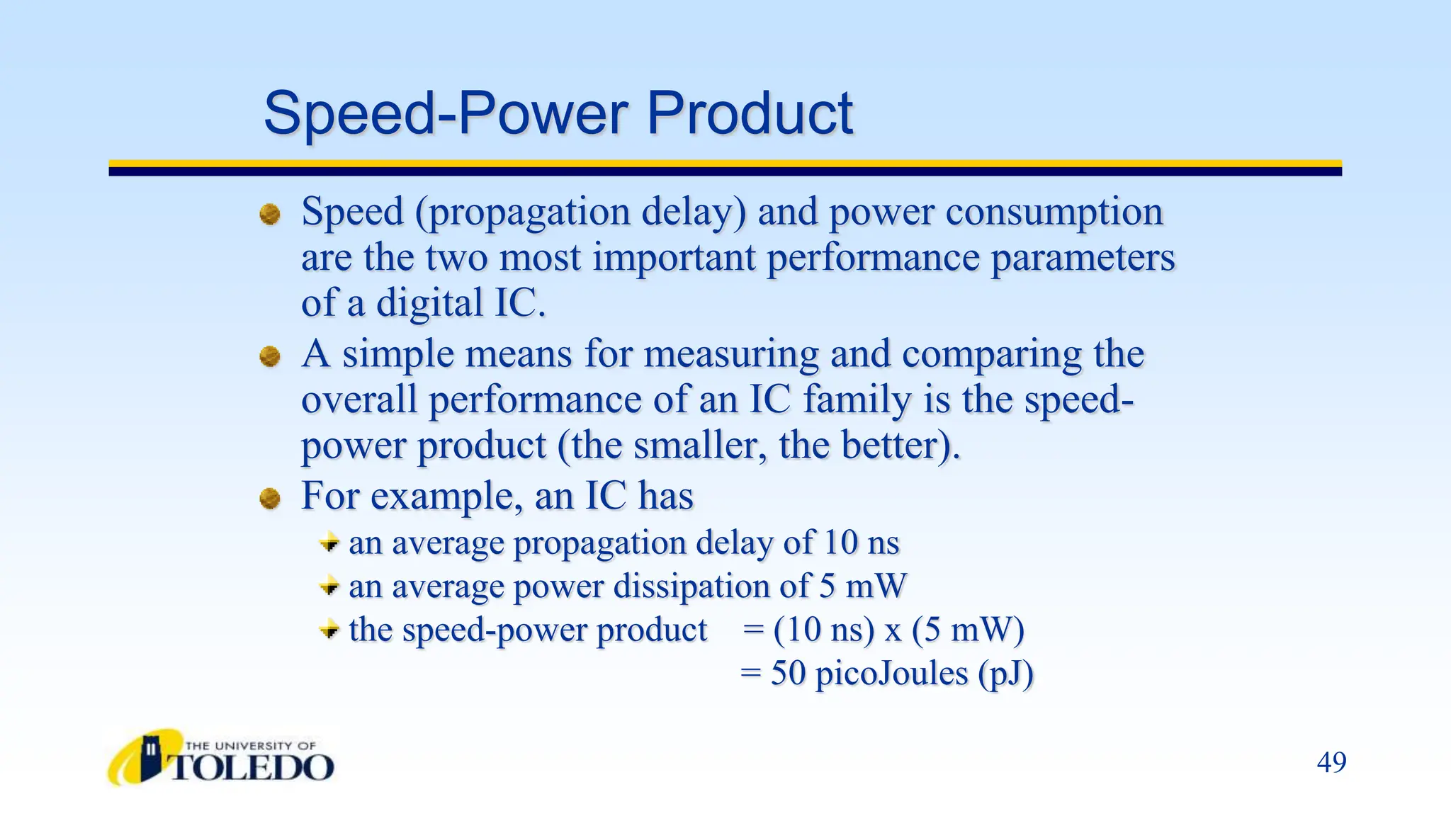 49
Speed (propagation delay) and power consumption
are the two most important performance parameters
of a digital IC.
A simple means for measuring and comparing the
overall performance of an IC family is the speed-
power product (the smaller, the better).
For example, an IC has
an average propagation delay of 10 ns
an average power dissipation of 5 mW
the speed-power product = (10 ns) x (5 mW)
= 50 picoJoules (pJ)
Speed-Power Product
 