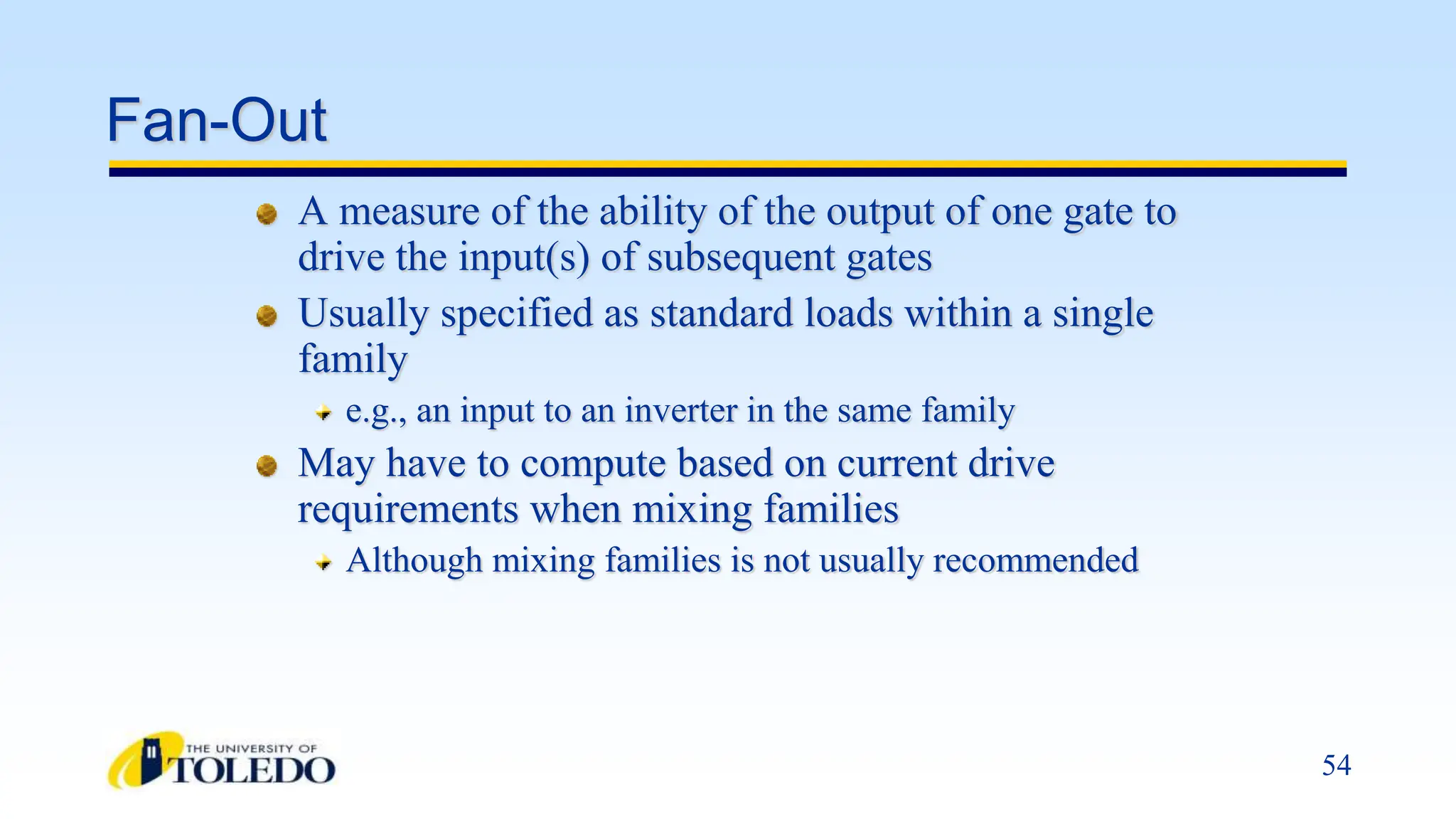 54
Fan-Out
A measure of the ability of the output of one gate to
drive the input(s) of subsequent gates
Usually specified as standard loads within a single
family
e.g., an input to an inverter in the same family
May have to compute based on current drive
requirements when mixing families
Although mixing families is not usually recommended
 