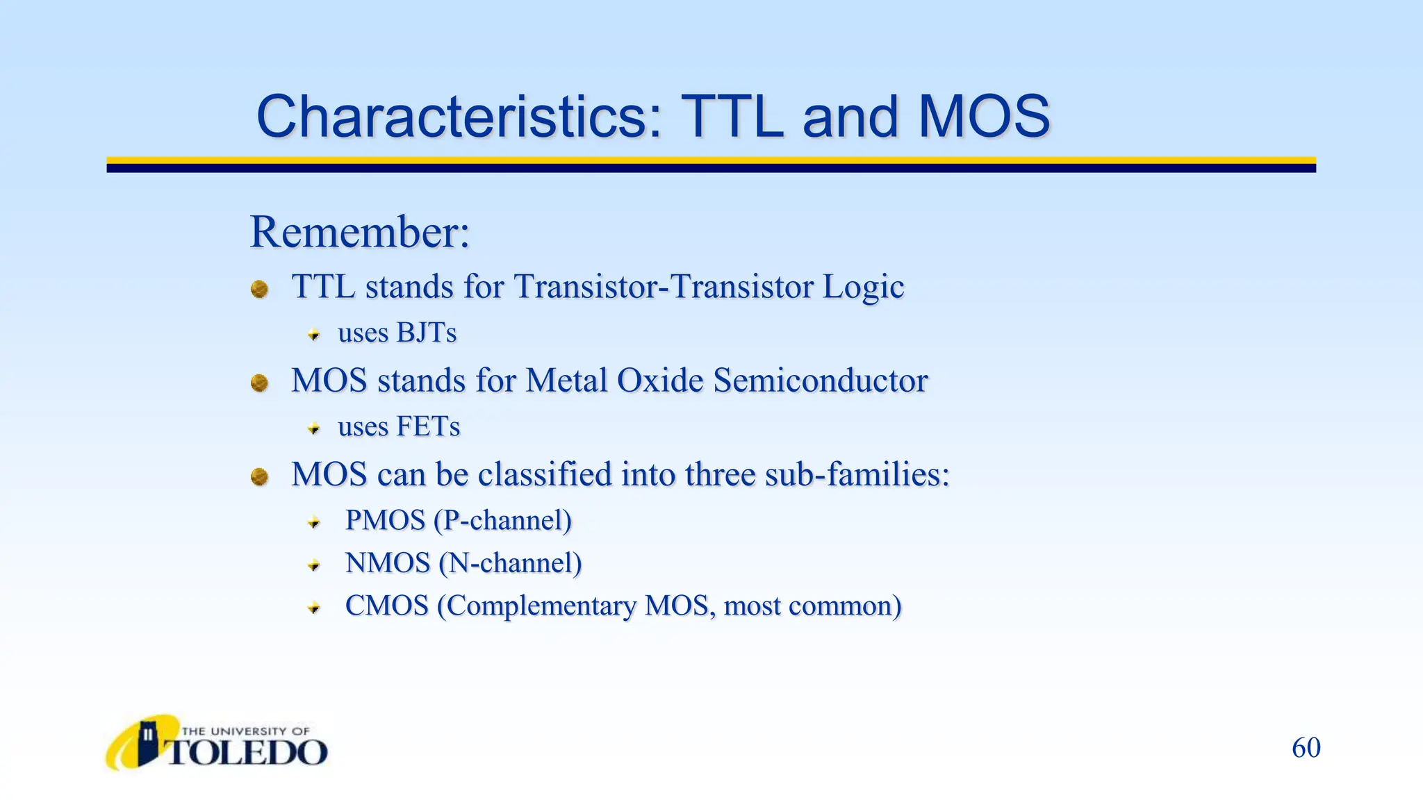 60
Characteristics: TTL and MOS
TTL stands for Transistor-Transistor Logic
uses BJTs
MOS stands for Metal Oxide Semiconductor
uses FETs
MOS can be classified into three sub-families:
PMOS (P-channel)
NMOS (N-channel)
CMOS (Complementary MOS, most common)
Remember:
 