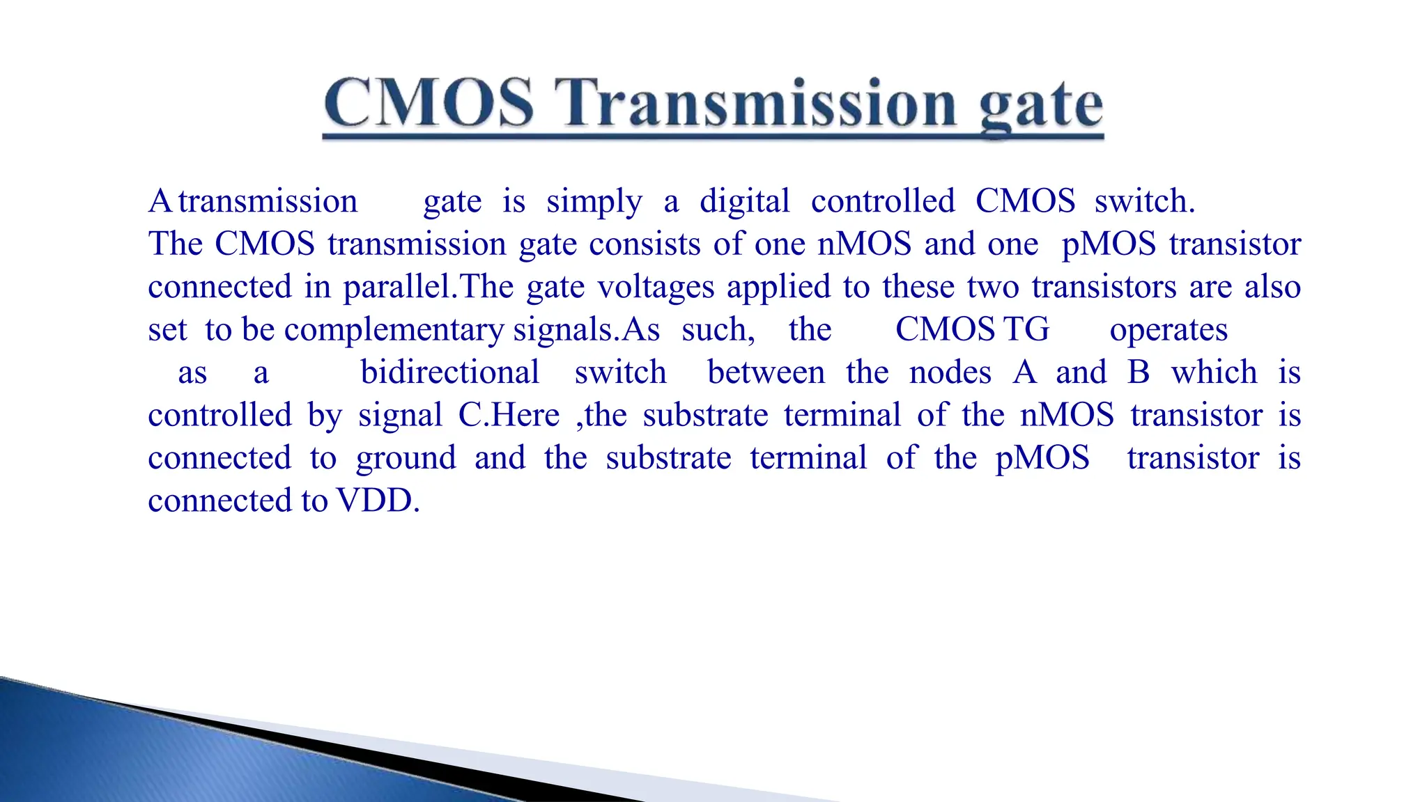Atransmission gate is simply a digital controlled CMOS switch.
The CMOS transmission gate consists of one nMOS and one pMOS transistor
connected in parallel.The gate voltages applied to these two transistors are also
set to be complementary signals.As such, the CMOS TG operates
as a bidirectional switch between the nodes A and B which is
controlled by signal C.Here ,the substrate terminal of the nMOS transistor is
connected to ground and the substrate terminal of the pMOS transistor is
connected to VDD.
 