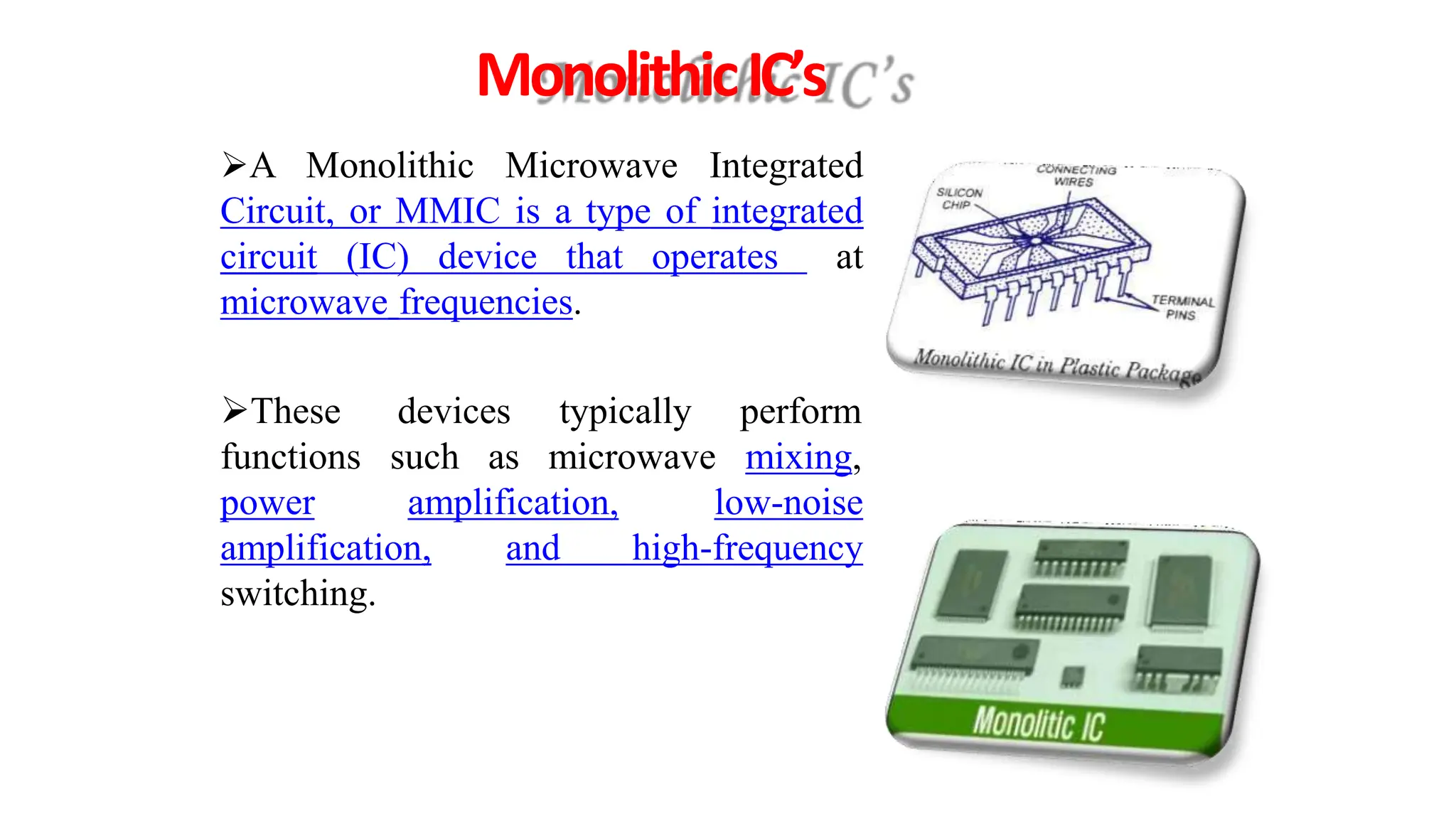 MonolithicIC’s
A Monolithic Microwave Integrated
Circuit, or MMIC is a type of integrated
circuit (IC) device that operates at
microwave frequencies.
devices typically
such as microwave
perform
mixing,
These
functions
power amplification, low-noise
and high-frequency
amplification,
switching.
 