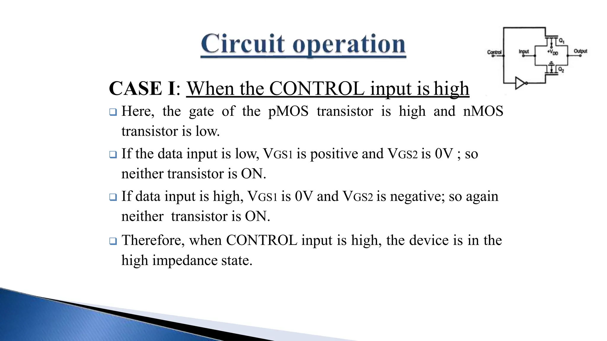 CASE I: When the CONTROL input is high
 Here, the gate of the pMOS transistor is high and nMOS
transistor is low.
 If the data input is low, VGS1 is positive and VGS2 is 0V ; so
neither transistor is ON.
 If data input is high, VGS1 is 0V and VGS2 is negative; so again
neither transistor is ON.
 Therefore, when CONTROL input is high, the device is in the
high impedance state.
 