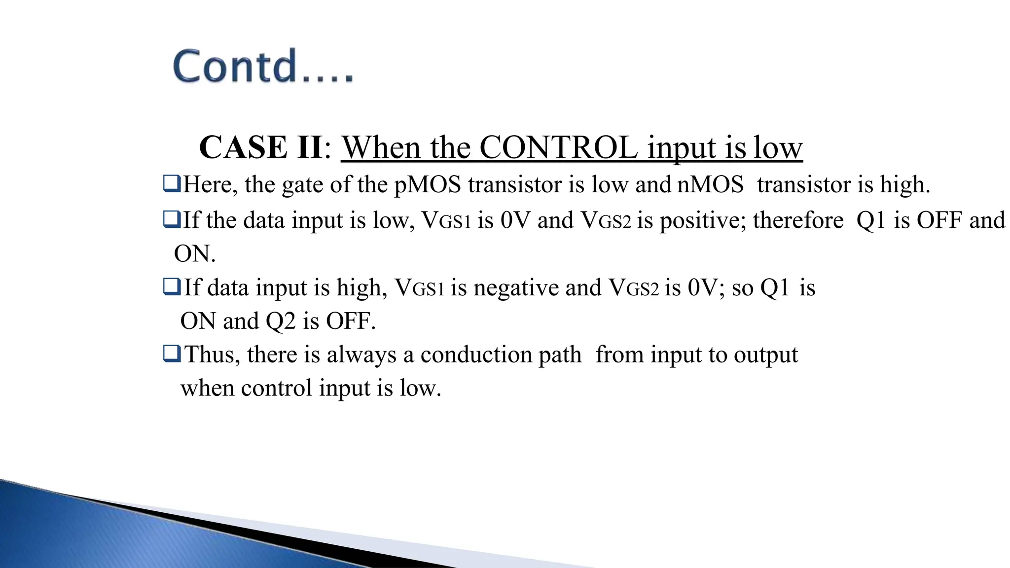 CASE II: When the CONTROL input is low
Here, the gate of the pMOS transistor is low and nMOS transistor is high.
If the data input is low, VGS1 is 0V and VGS2 is positive; therefore Q1 is OFF and
ON.
If data input is high, VGS1 is negative and VGS2 is 0V; so Q1 is
ON and Q2 is OFF.
Thus, there is always a conduction path from input to output
when control input is low.
 