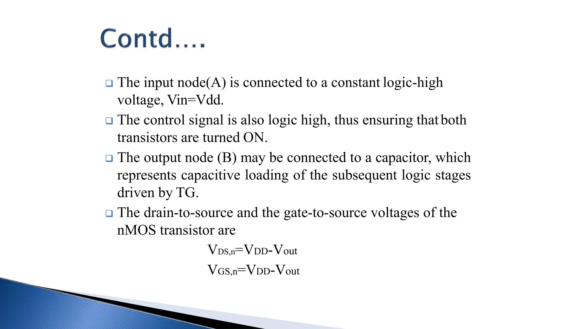  The input node(A) is connected to a constant logic-high
voltage, Vin=Vdd.
 The control signal is also logic high, thus ensuring thatboth
transistors are turned ON.
 The output node (B) may be connected to a capacitor, which
represents capacitive loading of the subsequent logic stages
driven by TG.
 The drain-to-source and the gate-to-source voltages of the
nMOS transistor are
VDS,n=VDD-Vout
VGS,n=VDD-Vout
 