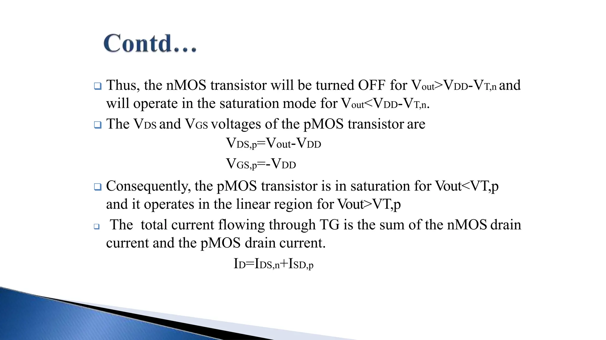  Thus, the nMOS transistor will be turned OFF for Vout>VDD-VT,n and
will operate in the saturation mode for Vout<VDD-VT,n.
 The VDS and VGS voltages of the pMOS transistor are
VDS,p=Vout-VDD
VGS,p=-VDD
 Consequently, the pMOS transistor is in saturation for Vout<VT,p
and it operates in the linear region for Vout>VT,p
 The total current flowing through TG is the sum of the nMOS drain
current and the pMOS drain current.
ID=IDS,n+ISD,p
 