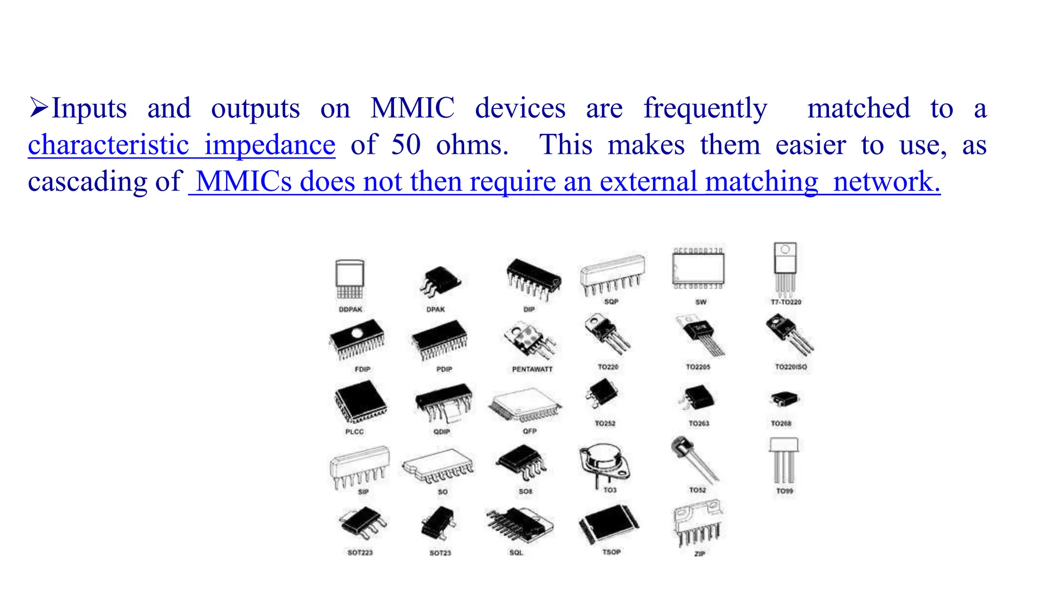 Inputs and outputs on MMIC devices are frequently matched to a
characteristic impedance of 50 ohms. This makes them easier to use, as
cascading of MMICs does not then require an external matching network.
 