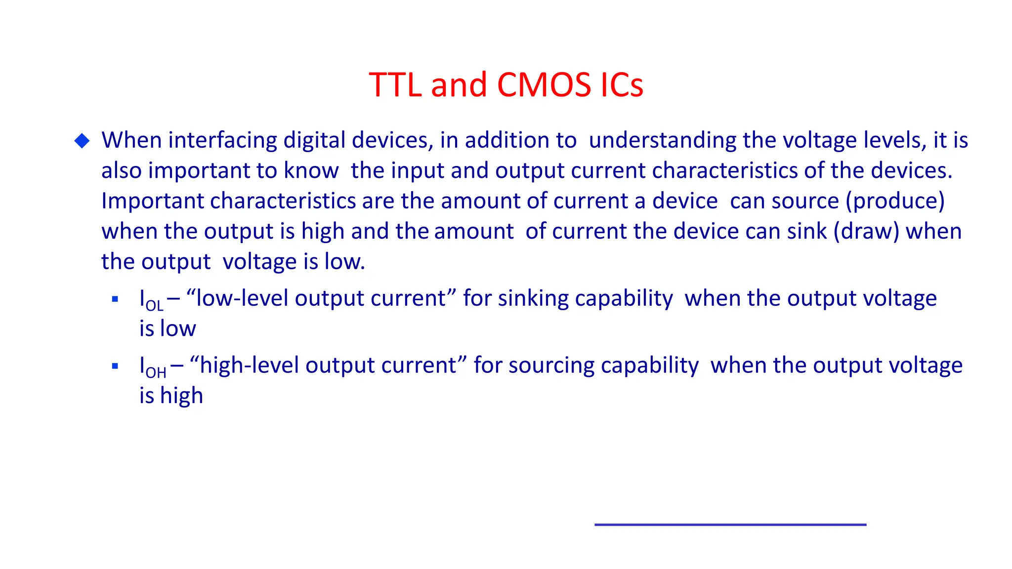 TTL and CMOS ICs
 When interfacing digital devices, in addition to understanding the voltage levels, it is
also important to know the input and output current characteristics of the devices.
Important characteristics are the amount of current a device can source (produce)
when the output is high and the amount of current the device can sink (draw) when
the output voltage is low.
 IOL – “low-level output current” for sinking capability when the output voltage
is low
 IOH – “high-level output current” for sourcing capability when the output voltage
is high
 