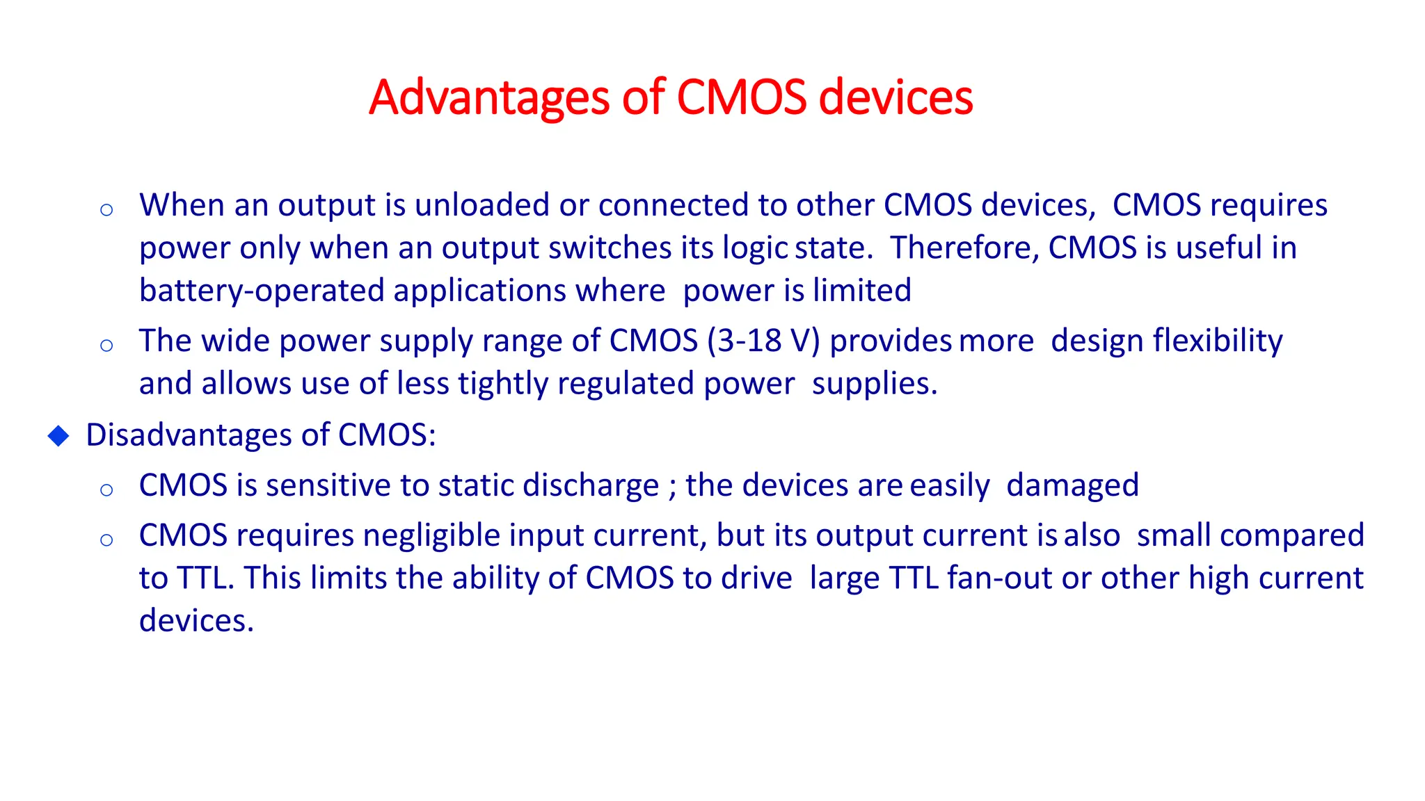 Advantages of CMOS devices
o When an output is unloaded or connected to other CMOS devices, CMOS requires
power only when an output switches its logic state. Therefore, CMOS is useful in
battery-operated applications where power is limited
o The wide power supply range of CMOS (3-18 V) providesmore design flexibility
and allows use of less tightly regulated power supplies.
 Disadvantages of CMOS:
o CMOS is sensitive to static discharge ; the devices are easily damaged
o CMOS requires negligible input current, but its output current isalso small compared
to TTL. This limits the ability of CMOS to drive large TTL fan-out or other high current
devices.
 