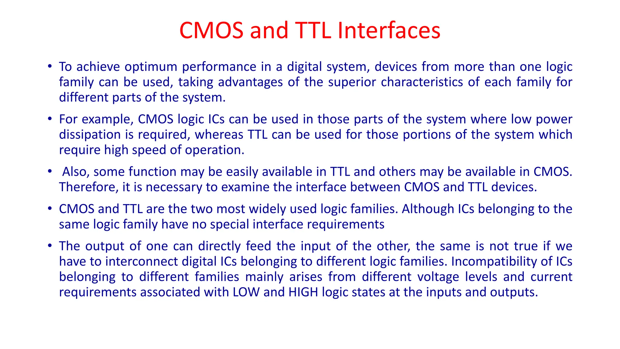 CMOS and TTL Interfaces
• To achieve optimum performance in a digital system, devices from more than one logic
family can be used, taking advantages of the superior characteristics of each family for
different parts of the system.
• For example, CMOS logic ICs can be used in those parts of the system where low power
dissipation is required, whereas TTL can be used for those portions of the system which
require high speed of operation.
• Also, some function may be easily available in TTL and others may be available in CMOS.
Therefore, it is necessary to examine the interface between CMOS and TTL devices.
• CMOS and TTL are the two most widely used logic families. Although ICs belonging to the
same logic family have no special interface requirements
• The output of one can directly feed the input of the other, the same is not true if we
have to interconnect digital ICs belonging to different logic families. Incompatibility of ICs
belonging to different families mainly arises from different voltage levels and current
requirements associated with LOW and HIGH logic states at the inputs and outputs.
 