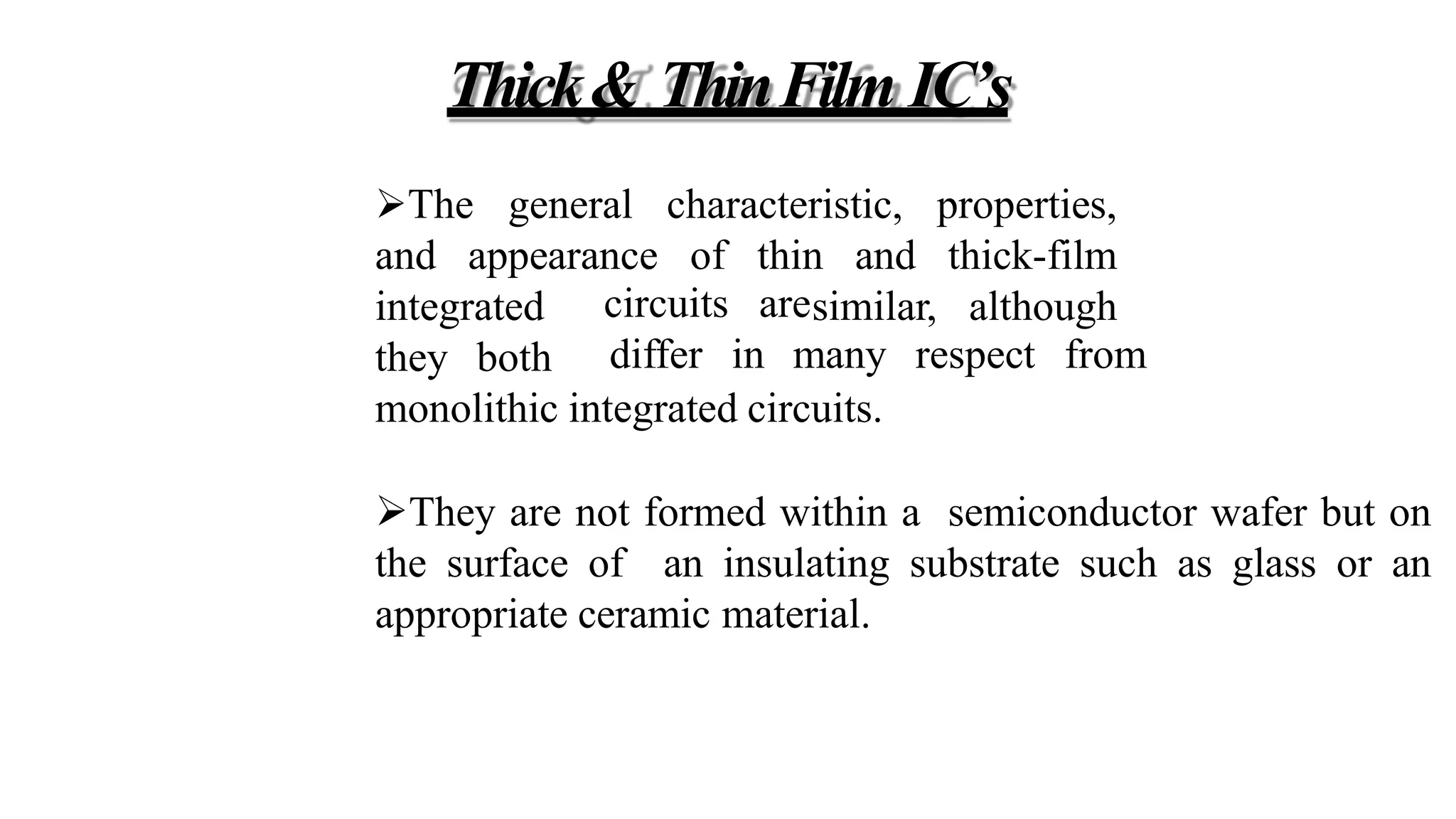 Thick& ThinFilm IC’s
The general characteristic,
and appearance of thin and
properties,
thick-film
similar, although
integrated
they both
circuits are
differ in many respect from
monolithic integrated circuits.
They are not formed within a semiconductor wafer but on
the surface of an insulating substrate such as glass or an
appropriate ceramic material.
 