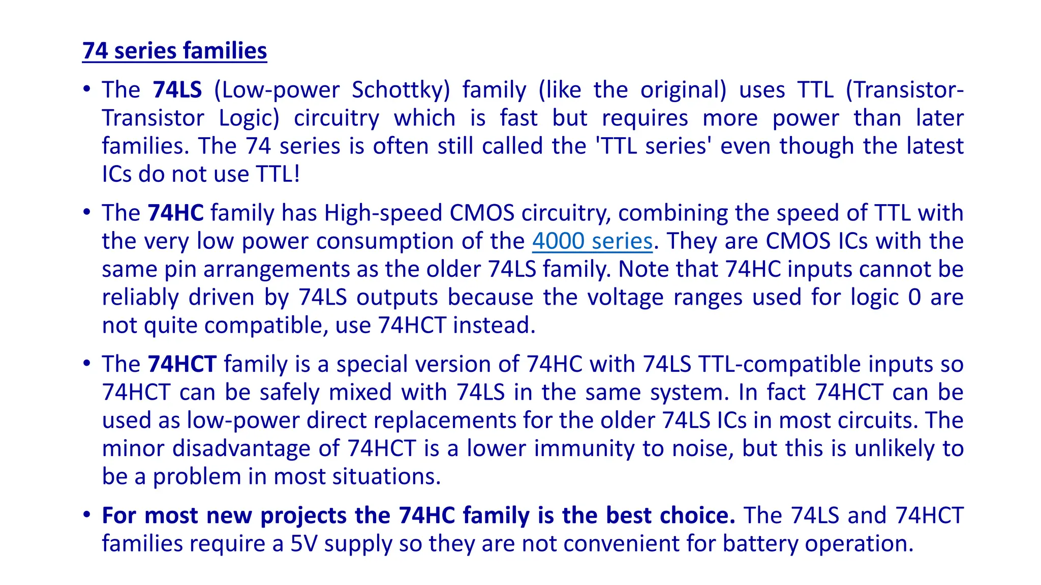 74 series families
• The 74LS (Low-power Schottky) family (like the original) uses TTL (Transistor-
Transistor Logic) circuitry which is fast but requires more power than later
families. The 74 series is often still called the 'TTL series' even though the latest
ICs do not use TTL!
• The 74HC family has High-speed CMOS circuitry, combining the speed of TTL with
the very low power consumption of the 4000 series. They are CMOS ICs with the
same pin arrangements as the older 74LS family. Note that 74HC inputs cannot be
reliably driven by 74LS outputs because the voltage ranges used for logic 0 are
not quite compatible, use 74HCT instead.
• The 74HCT family is a special version of 74HC with 74LS TTL-compatible inputs so
74HCT can be safely mixed with 74LS in the same system. In fact 74HCT can be
used as low-power direct replacements for the older 74LS ICs in most circuits. The
minor disadvantage of 74HCT is a lower immunity to noise, but this is unlikely to
be a problem in most situations.
• For most new projects the 74HC family is the best choice. The 74LS and 74HCT
families require a 5V supply so they are not convenient for battery operation.
 