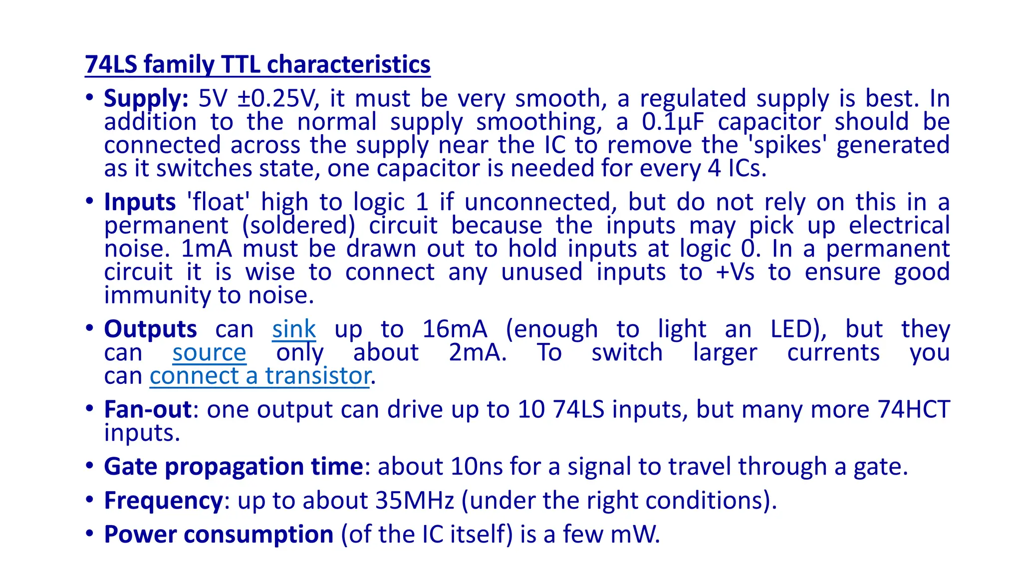 74LS family TTL characteristics
• Supply: 5V ±0.25V, it must be very smooth, a regulated supply is best. In
addition to the normal supply smoothing, a 0.1µF capacitor should be
connected across the supply near the IC to remove the 'spikes' generated
as it switches state, one capacitor is needed for every 4 ICs.
• Inputs 'float' high to logic 1 if unconnected, but do not rely on this in a
permanent (soldered) circuit because the inputs may pick up electrical
noise. 1mA must be drawn out to hold inputs at logic 0. In a permanent
circuit it is wise to connect any unused inputs to +Vs to ensure good
immunity to noise.
• Outputs can sink up to 16mA (enough to light an LED), but they
can source only about 2mA. To switch larger currents you
can connect a transistor.
• Fan-out: one output can drive up to 10 74LS inputs, but many more 74HCT
inputs.
• Gate propagation time: about 10ns for a signal to travel through a gate.
• Frequency: up to about 35MHz (under the right conditions).
• Power consumption (of the IC itself) is a few mW.
 