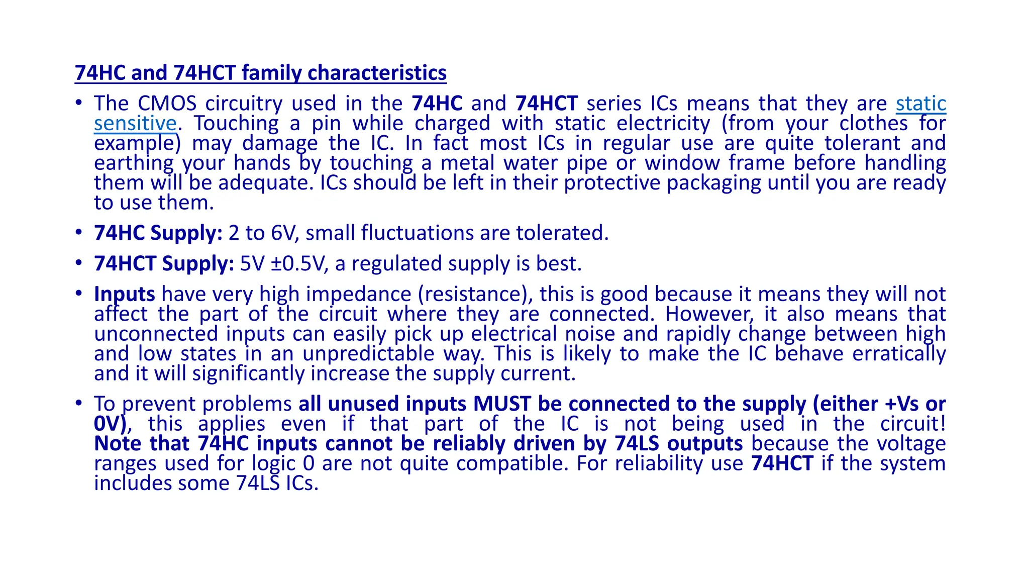74HC and 74HCT family characteristics
• The CMOS circuitry used in the 74HC and 74HCT series ICs means that they are static
sensitive. Touching a pin while charged with static electricity (from your clothes for
example) may damage the IC. In fact most ICs in regular use are quite tolerant and
earthing your hands by touching a metal water pipe or window frame before handling
them will be adequate. ICs should be left in their protective packaging until you are ready
to use them.
• 74HC Supply: 2 to 6V, small fluctuations are tolerated.
• 74HCT Supply: 5V ±0.5V, a regulated supply is best.
• Inputs have very high impedance (resistance), this is good because it means they will not
affect the part of the circuit where they are connected. However, it also means that
unconnected inputs can easily pick up electrical noise and rapidly change between high
and low states in an unpredictable way. This is likely to make the IC behave erratically
and it will significantly increase the supply current.
• To prevent problems all unused inputs MUST be connected to the supply (either +Vs or
0V), this applies even if that part of the IC is not being used in the circuit!
Note that 74HC inputs cannot be reliably driven by 74LS outputs because the voltage
ranges used for logic 0 are not quite compatible. For reliability use 74HCT if the system
includes some 74LS ICs.
 
