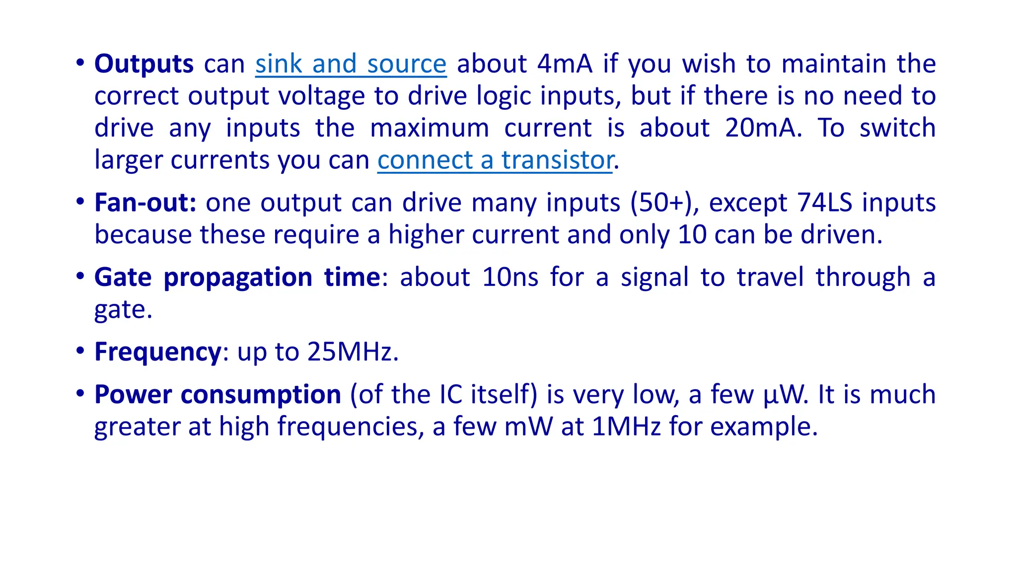 • Outputs can sink and source about 4mA if you wish to maintain the
correct output voltage to drive logic inputs, but if there is no need to
drive any inputs the maximum current is about 20mA. To switch
larger currents you can connect a transistor.
• Fan-out: one output can drive many inputs (50+), except 74LS inputs
because these require a higher current and only 10 can be driven.
• Gate propagation time: about 10ns for a signal to travel through a
gate.
• Frequency: up to 25MHz.
• Power consumption (of the IC itself) is very low, a few µW. It is much
greater at high frequencies, a few mW at 1MHz for example.
 
