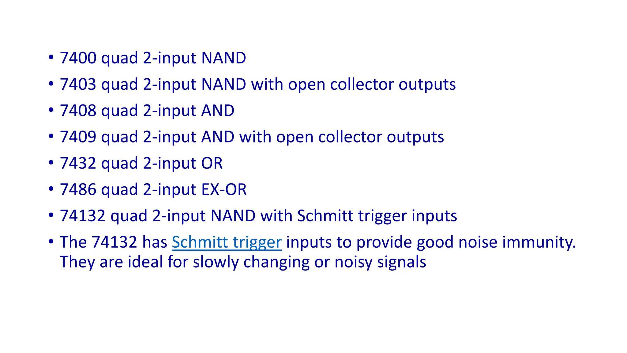 • 7400 quad 2-input NAND
• 7403 quad 2-input NAND with open collector outputs
• 7408 quad 2-input AND
• 7409 quad 2-input AND with open collector outputs
• 7432 quad 2-input OR
• 7486 quad 2-input EX-OR
• 74132 quad 2-input NAND with Schmitt trigger inputs
• The 74132 has Schmitt trigger inputs to provide good noise immunity.
They are ideal for slowly changing or noisy signals
 