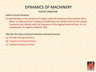 DYNAMICS OF MACHINERY
FORCED VIBRATION
Define Forced Vibration.
Forced Vibration is the vibration of a body under the influence of an external force.
When an external force is acting, the body does not vibrate with its own natural
frequency, but vibrates with the frequency of the applied external force. Ex: Air
compressors, IC engines, Machine Tool.
Mention the types of forced vibrations forcing functions.
(a) Periodic forcing functions;
(b) Impulsive forcing functions;
(c) Random forcing functions.
 