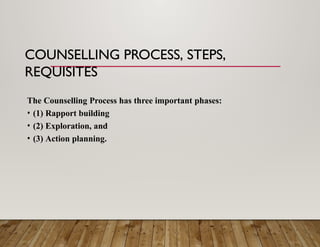 COUNSELLING PROCESS, STEPS,
REQUISITES
The Counselling Process has three important phases:
• (1) Rapport building
• (2) Exploration, and
• (3) Action planning.
 