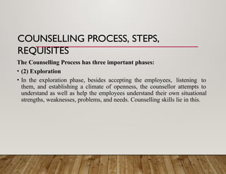 COUNSELLING PROCESS, STEPS,
REQUISITES
The Counselling Process has three important phases:
• (2) Exploration
• In the exploration phase, besides accepting the employees, listening to
them, and establishing a climate of openness, the counsellor attempts to
understand as well as help the employees understand their own situational
strengths, weaknesses, problems, and needs. Counselling skills lie in this.
 