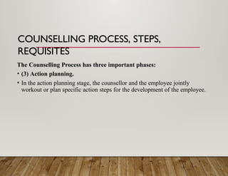 COUNSELLING PROCESS, STEPS,
REQUISITES
The Counselling Process has three important phases:
• (3) Action planning.
• In the action planning stage, the counsellor and the employee jointly
workout or plan specific action steps for the development of the employee.
 