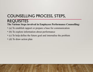 COUNSELLING PROCESS, STEPS,
REQUISITES
The Various Steps involved in Employees Performance Counselling:
• (a) To establish rapport or prepare a base for communication
• (b) To explore information about performance
• (c) To help define the future goal and internalise the problem
• (d) To draw action plan
 