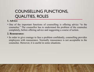 COUNSELLING FUNCTIONS,
QUALITIES, ROLES
1. Advice:
• One of the important functions of counselling is offering advice “to the
counselee.” The counsellor has to understand the problem of the counselee
completely, before offering advice and suggesting a course of action.
2. Reassurance:
• In order to give courage to face a problem confidently, counselling provides
employees with reassurance. Normally reassurance is not acceptable to the
counselee. However, it is useful in some situations.
 