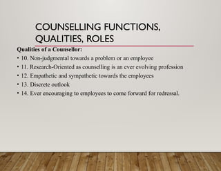COUNSELLING FUNCTIONS,
QUALITIES, ROLES
Qualities of a Counsellor:
• 10. Non-judgmental towards a problem or an employee
• 11. Research-Oriented as counselling is an ever evolving profession
• 12. Empathetic and sympathetic towards the employees
• 13. Discrete outlook
• 14. Ever encouraging to employees to come forward for redressal.
 