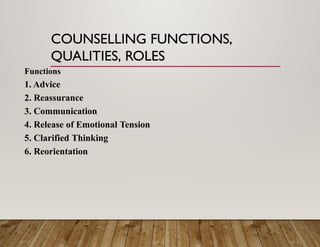 COUNSELLING FUNCTIONS,
QUALITIES, ROLES
Functions
1. Advice
2. Reassurance
3. Communication
4. Release of Emotional Tension
5. Clarified Thinking
6. Reorientation
 