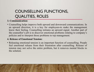 COUNSELLING FUNCTIONS,
QUALITIES, ROLES
3. Communication:
• Counselling helps improve both upward and downward communications. In
an upward direction, it is a key for employees-to make the management
know their feeling. Counselling initiates an upward signal. Another part of
the counsellor’s job is to discover emotional problems relating to company’s
policies and to interpret those problems to top management.
4. Release of Emotional Tension:
• Releasing emotional tension is an important function of counselling. People
feel emotional release from their frustration after counselling. Release of
tension may not solve the entire problem, but it removes mental blocks to
the solution.
 