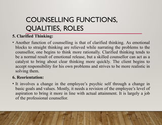 COUNSELLING FUNCTIONS,
QUALITIES, ROLES
5. Clarified Thinking:
• Another function of counselling is that of clarified thinking. As emotional
blocks to straight thinking are relieved while narrating the problems to the
counsellor, one begins to think more rationally. Clarified thinking tends to
be a normal result of emotional release, but a skilled counsellor can act as a
catalyst to bring about clear thinking more quickly. The client begins to
accept responsibility for his own problems and strives to be more realistic in
solving them.
6. Reorientation:
• It involves a change in the employee’s psychic self through a change in
basic goals and values. Mostly, it needs a revision of the employee’s level of
aspiration to bring it more in line with actual attainment. It is largely a job
of the professional counsellor.
 