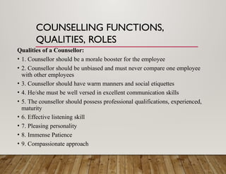 COUNSELLING FUNCTIONS,
QUALITIES, ROLES
Qualities of a Counsellor:
• 1. Counsellor should be a morale booster for the employee
• 2. Counsellor should be unbiased and must never compare one employee
with other employees
• 3. Counsellor should have warm manners and social etiquettes
• 4. He/she must be well versed in excellent communication skills
• 5. The counsellor should possess professional qualifications, experienced,
maturity
• 6. Effective listening skill
• 7. Pleasing personality
• 8. Immense Patience
• 9. Compassionate approach
 