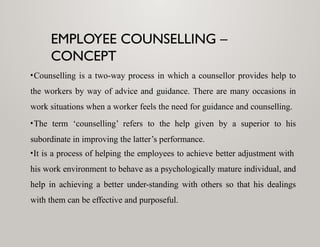 EMPLOYEE COUNSELLING –
CONCEPT
•Counselling is a two-way process in which a counsellor provides help to
the workers by way of advice and guidance. There are many occasions in
work situations when a worker feels the need for guidance and counselling.
•The term ‘counselling’ refers to the help given by a superior to his
subordinate in improving the latter’s performance.
•It is a process of helping the employees to achieve better adjustment with
his work environment to behave as a psychologically mature individual, and
help in achieving a better under-standing with others so that his dealings
with them can be effective and purposeful.
 
