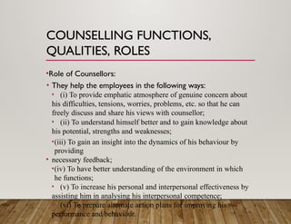 COUNSELLING FUNCTIONS,
QUALITIES, ROLES
•Role of Counsellors:
• They help the employees in the following ways:
• (i) To provide emphatic atmosphere of genuine concern about
his difficulties, tensions, worries, problems, etc. so that he can
freely discuss and share his views with counsellor;
• (ii) To understand himself better and to gain knowledge about
his potential, strengths and weaknesses;
•(iii) To gain an insight into the dynamics of his behaviour by
providing
• necessary feedback;
•(iv) To have better understanding of the environment in which
he functions;
• (v) To increase his personal and interpersonal effectiveness by
assisting him in analysing his interpersonal competence;
• (vi) To prepare alternate action plans for improving his
performance and behaviour.
 