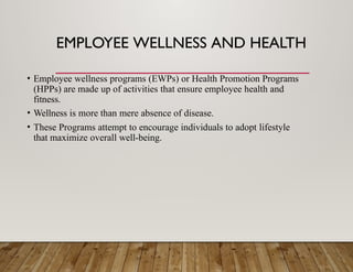 EMPLOYEE WELLNESS AND HEALTH
• Employee wellness programs (EWPs) or Health Promotion Programs
(HPPs) are made up of activities that ensure employee health and
fitness.
• Wellness is more than mere absence of disease.
• These Programs attempt to encourage individuals to adopt lifestyle
that maximize overall well-being.
 