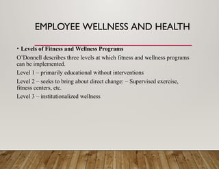 EMPLOYEE WELLNESS AND HEALTH
• Levels of Fitness and Wellness Programs
O’Donnell describes three levels at which fitness and wellness programs
can be implemented.
Level 1 – primarily educational without interventions
Level 2 – seeks to bring about direct change: – Supervised exercise,
fitness centers, etc.
Level 3 – institutionalized wellness
 