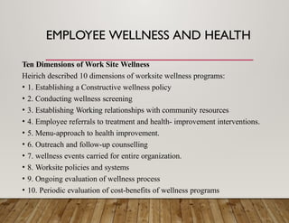 EMPLOYEE WELLNESS AND HEALTH
Ten Dimensions of Work Site Wellness
Heirich described 10 dimensions of worksite wellness programs:
• 1. Establishing a Constructive wellness policy
• 2. Conducting wellness screening
• 3. Establishing Working relationships with community resources
• 4. Employee referrals to treatment and health- improvement interventions.
• 5. Menu-approach to health improvement.
• 6. Outreach and follow-up counselling
• 7. wellness events carried for entire organization.
• 8. Worksite policies and systems
• 9. Ongoing evaluation of wellness process
• 10. Periodic evaluation of cost-benefits of wellness programs
 
