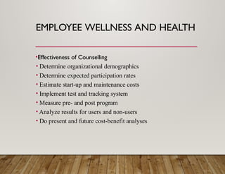 EMPLOYEE WELLNESS AND HEALTH
•Effectiveness of Counselling
• Determine organizational demographics
• Determine expected participation rates
• Estimate start-up and maintenance costs
• Implement test and tracking system
• Measure pre- and post program
• Analyze results for users and non-users
• Do present and future cost-benefit analyses
 