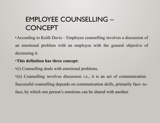 EMPLOYEE COUNSELLING –
CONCEPT
•According to Keith Davis – Employee counselling involves a discussion of
an emotional problem with an employee with the general objective of
decreasing it.
•This definition has three concept:
•(i) Counselling deals with emotional problems.
•(ii) Counselling involves discussion i.e., it is an act of communication.
Successful counselling depends on communication skills, primarily face- to-
face, by which one person’s emotions can be shared with another.
 
