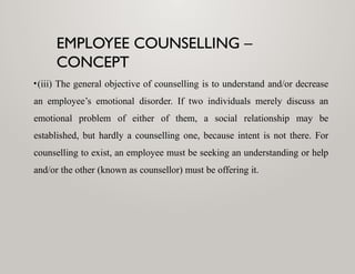 EMPLOYEE COUNSELLING –
CONCEPT
•(iii) The general objective of counselling is to understand and/or decrease
an employee’s emotional disorder. If two individuals merely discuss an
emotional problem of either of them, a social relationship may be
established, but hardly a counselling one, because intent is not there. For
counselling to exist, an employee must be seeking an understanding or help
and/or the other (known as counsellor) must be offering it.
 