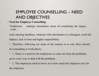 EMPLOYEE COUNSELLING – NEED
AND OBJECTIVES
• Need for Employee Counselling:
•Employees undergo tremendous stress of completing the targets,
work-
load, meeting deadlines, relations with subordinates or colleagues, work-life
balance, lack of time and higher responsibility.
• Therefore, following are some of the reasons as to why there should
be counselling at work places:
• 1. There is a need for the employees to come out from the problems,
gives a new way to deal with the problems.
• 2. The employees need to know as to how much the employer care for
the employee.
 
