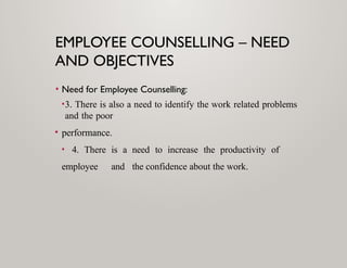 EMPLOYEE COUNSELLING – NEED
AND OBJECTIVES
• Need for Employee Counselling:
•3. There is also a need to identify the work related problems
and the poor
• performance.
• 4. There is a need to increase the productivity of
employee and the confidence about the work.
 