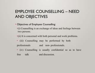 EMPLOYEE COUNSELLING – NEED
AND OBJECTIVES
• Objectives of Employee Counselling:
•(i) Counselling is an exchange of ideas and feelings between
two persons.
•(ii) It is concerned with both personal and work problems.
• (iii) Counselling may be performed by both
professionals and non- professionals.
• (iv) Counselling is usually confidential so as to have
free talk and discussion.
 