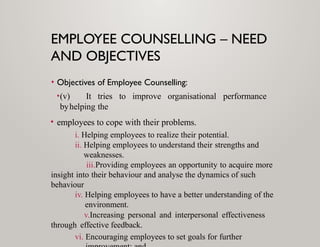 EMPLOYEE COUNSELLING – NEED
AND OBJECTIVES
• Objectives of Employee Counselling:
•(v) It tries to improve organisational performance
byhelping the
• employees to cope with their problems.
i. Helping employees to realize their potential.
ii. Helping employees to understand their strengths and
weaknesses.
iii.Providing employees an opportunity to acquire more
insight into their behaviour and analyse the dynamics of such
behaviour
iv. Helping employees to have a better understanding of the
environment.
v.Increasing personal and interpersonal effectiveness
through effective feedback.
vi. Encouraging employees to set goals for further
 