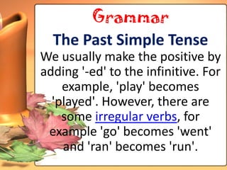 Grammar
  The Past Simple Tense
We usually make the positive by
adding '-ed' to the infinitive. For
    example, 'play' becomes
  'played'. However, there are
    some irregular verbs, for
 example 'go' becomes 'went'
    and 'ran' becomes 'run'.
 