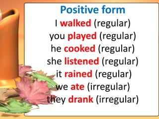 Positive form
  I walked (regular)
 you played (regular)
 he cooked (regular)
she listened (regular)
  it rained (regular)
  we ate (irregular)
they drank (irregular)
 