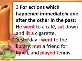 3 For actions which
happened immediately one
after the other in the past:
He went to a café, sat down
and lit a cigarette.
Yesterday I went to the
library, met a friend for
lunch, and played tennis.
 