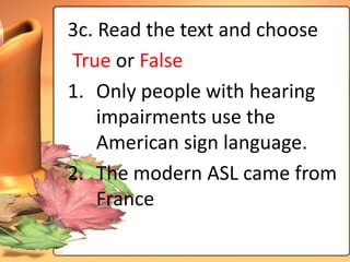 3c. Read the text and choose
True or False
1. Only people with hearing
    impairments use the
    American sign language.
2. The modern ASL came from
    France
 